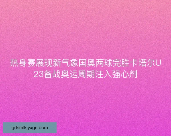 热身赛展现新气象国奥两球完胜卡塔尔U23备战奥运周期注入强心剂