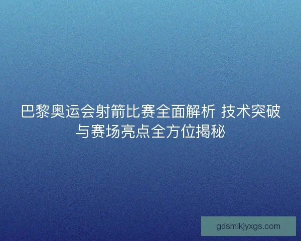 巴黎奥运会射箭比赛全面解析 技术突破与赛场亮点全方位揭秘