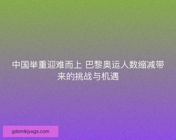 中国举重迎难而上 巴黎奥运人数缩减带来的挑战与机遇